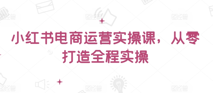 小红书电商运营实操课，​从零打造全程实操-千帆网赚