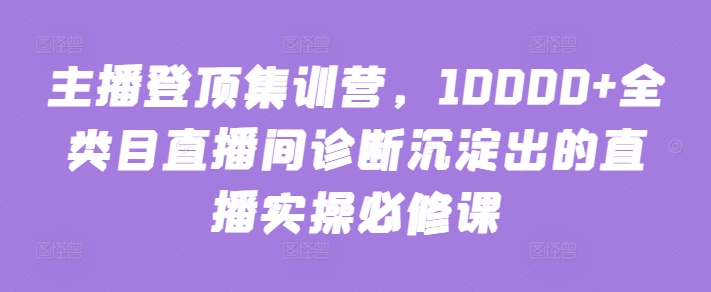 主播登顶集训营，10000+全类目直播间诊断沉淀出的直播实操必修课-千帆网赚