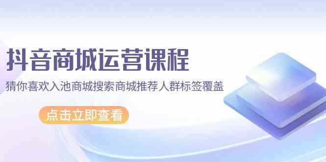抖音商城运营课程，猜你喜欢入池商城搜索商城推荐人群标签覆盖（67节课）-千帆网赚
