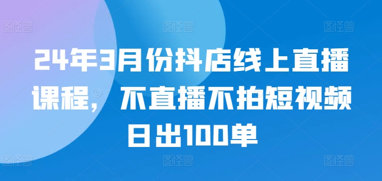 24年3月份抖店线上直播课程，不直播不拍短视频日出100单-千帆网赚