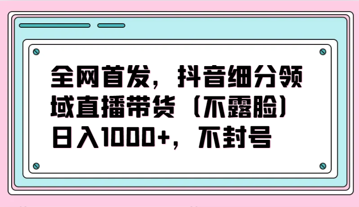 全网首发，抖音细分领域直播带货（不露脸）项目，日入1000+，不封号-千帆网赚