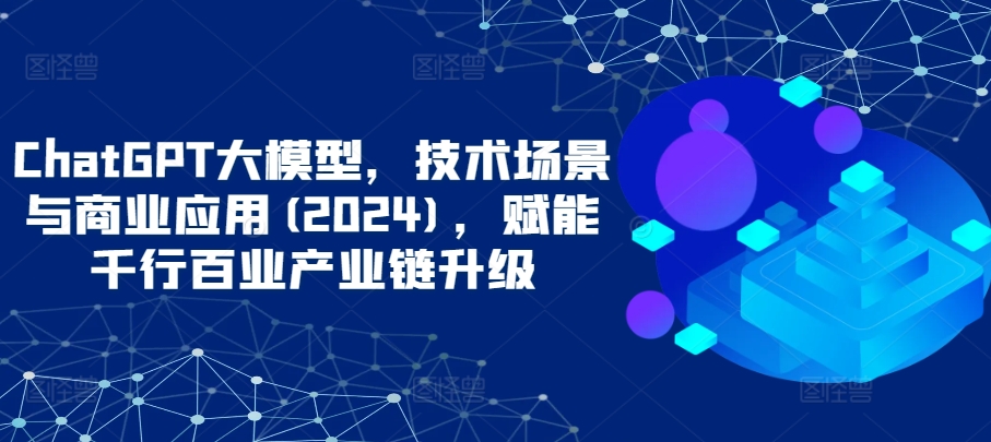 ChatGPT大模型，技术场景与商业应用(2024)，赋能千行百业产业链升级-千帆网赚