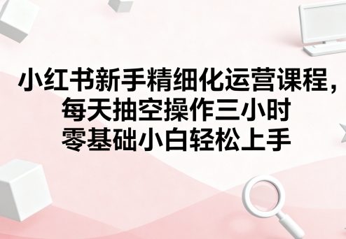 小红书新手精细化运营课程，每天抽空操作三小时，零基础小白轻松上手-千帆网赚