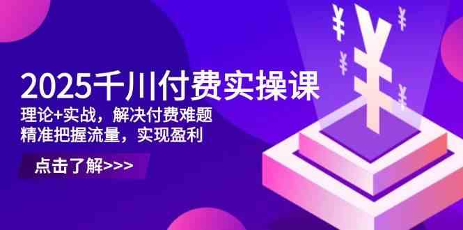 2025千川付费实操课，理论+实战，解决付费难题，精准把握流量，实现盈利-千帆网赚