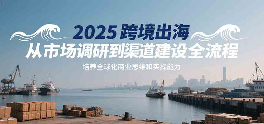 2025跨境出海从市场调研到渠道建设全流程，培养全球化商业思维和实操能力-千帆网赚