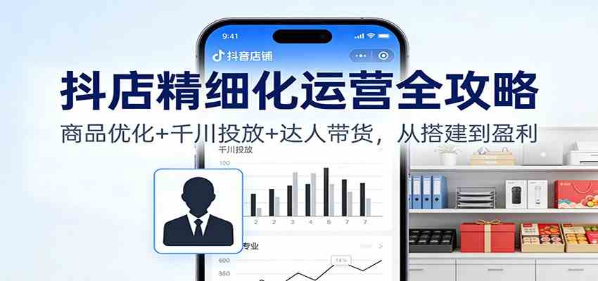 抖店精细化运营全攻略：商品优化+千川投放+ 达人带货，从搭建到盈利-千帆网赚