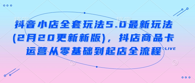 抖音小店全套玩法5.0最新玩法(2月20更新新版)，抖店商品卡运营从零基础到起店全流程-千帆网赚