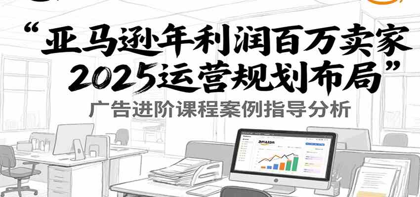 亚马逊年利润百万卖家2025运营规划布局，广告进阶课程案例指导分析-千帆网赚