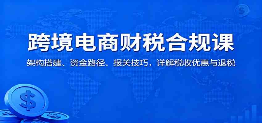 跨境电商财税合规课：架构搭建、资金路径、报关技巧，详解税收优惠与退税-千帆网赚
