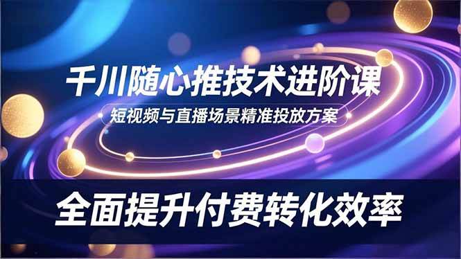 （16688期）千川随心推技术进阶课，短视频与直播场景精准投放方案，全面提升付费转化效率-千帆网赚