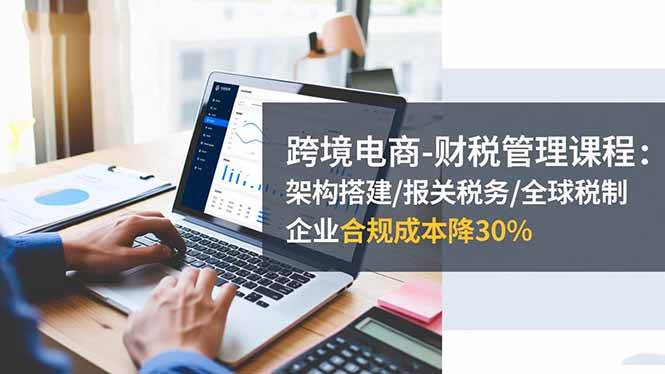 （16509期）跨境电商-财税管理课程：架构搭建/报关税务/全球税制，企业合规成本降30%-千帆网赚