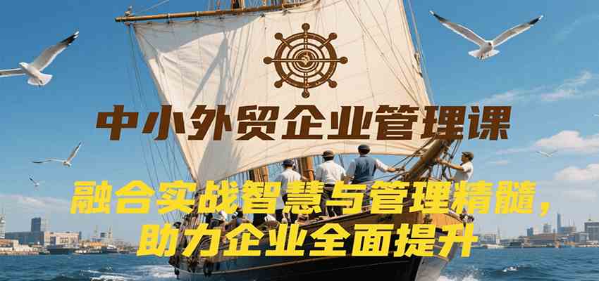 中小外贸企业管理课，融合实战智慧与管理精髓，助力企业全面提升管理水平-千帆网赚