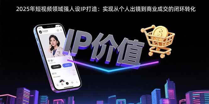 （15599期）2025年短视频领域人设IP打造：实现从个人出镜到商业成交的闭环转化-千帆网赚