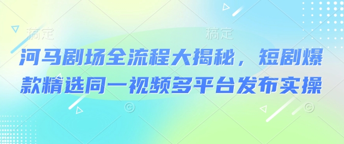 河马剧场全流程大揭秘，短剧爆款精选同一视频多平台发布实操-千帆网赚