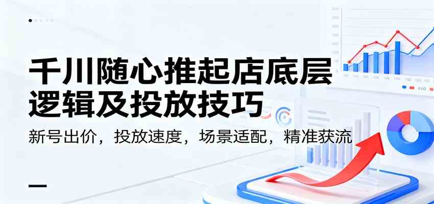 千川随心推起店底层逻辑及投放技巧，新号出价，投放速度，场景适配，精准获流-千帆网赚