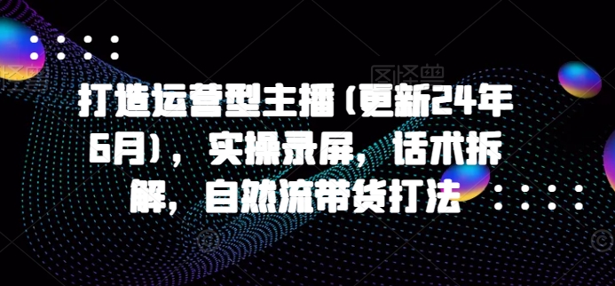 打造运营型主播(更新25年4月)，实操录屏，话术拆解，自然流带货打法-千帆网赚
