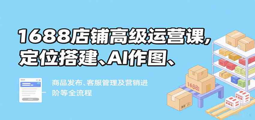 1688店铺高级运营课，定位搭建、AI作图、商品发布、客服管理及营销进阶等全流程-千帆网赚