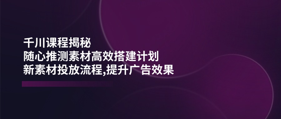 （14317期）千川课程揭秘：随心推测素材高效搭建计划,新素材投放流程,提升广告效果-千帆网赚