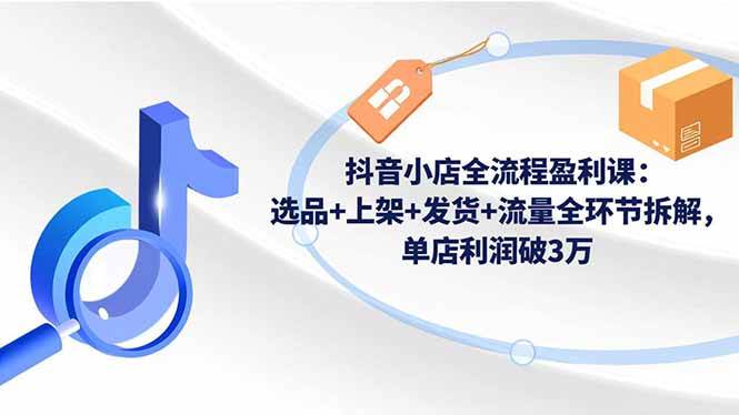 （16593期）抖音小店全流程盈利课：选品+上架+发货+流量全环节拆解，单店利润破3万-千帆网赚